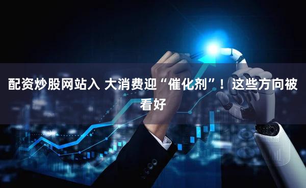 配资炒股网站入 大消费迎“催化剂”!这些方向被看好
