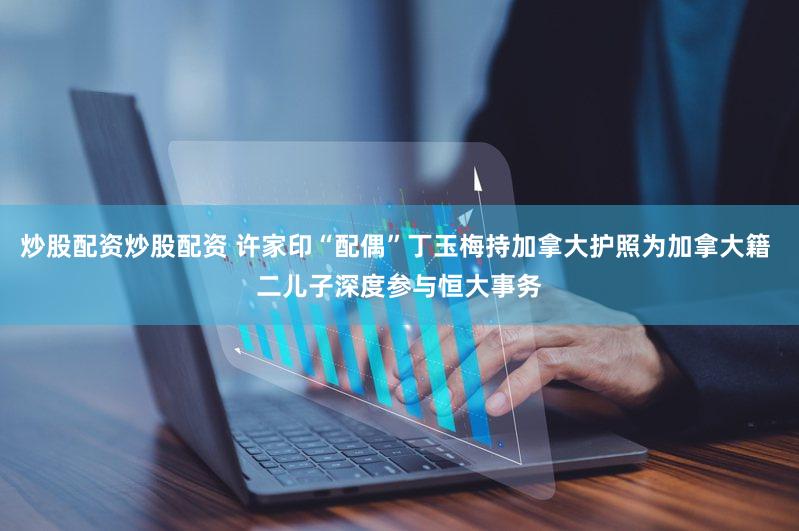 炒股配资炒股配资 许家印“配偶”丁玉梅持加拿大护照为加拿大籍 二儿子深度参与恒大事务