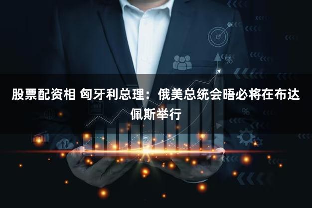 股票配资相 匈牙利总理：俄美总统会晤必将在布达佩斯举行