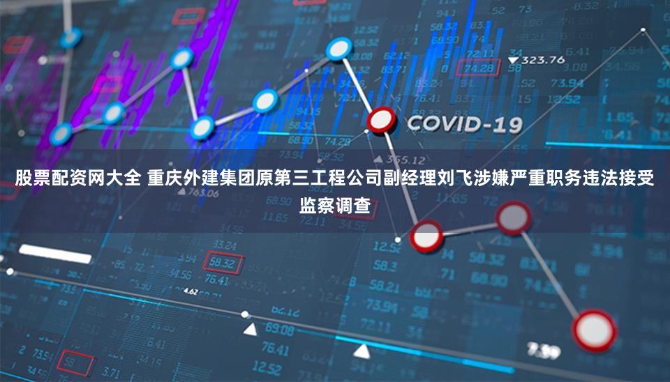 股票配资网大全 重庆外建集团原第三工程公司副经理刘飞涉嫌严重职务违法接受监察调查
