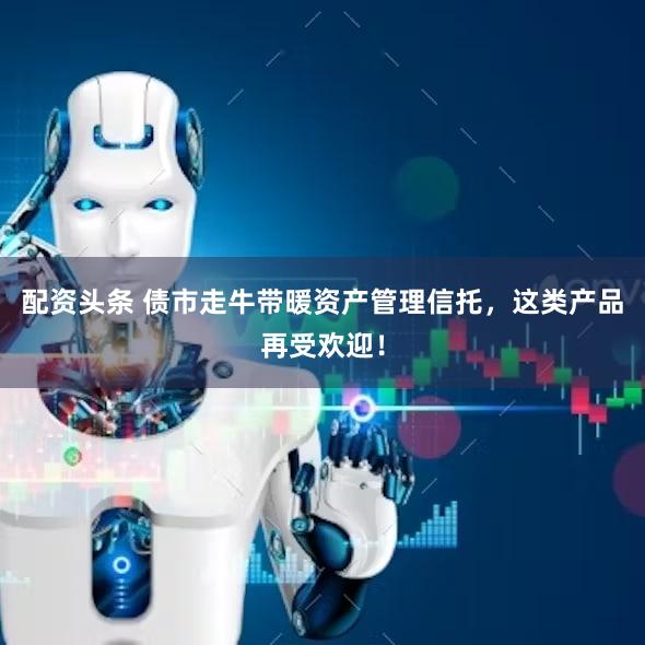 配资头条 债市走牛带暖资产管理信托,这类产品再受欢迎!