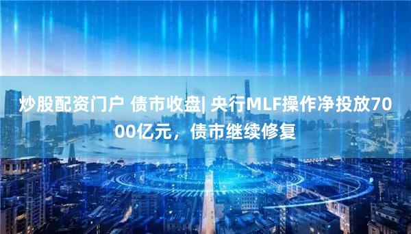 炒股配资门户 债市收盘| 央行MLF操作净投放7000亿元,债市继续修复