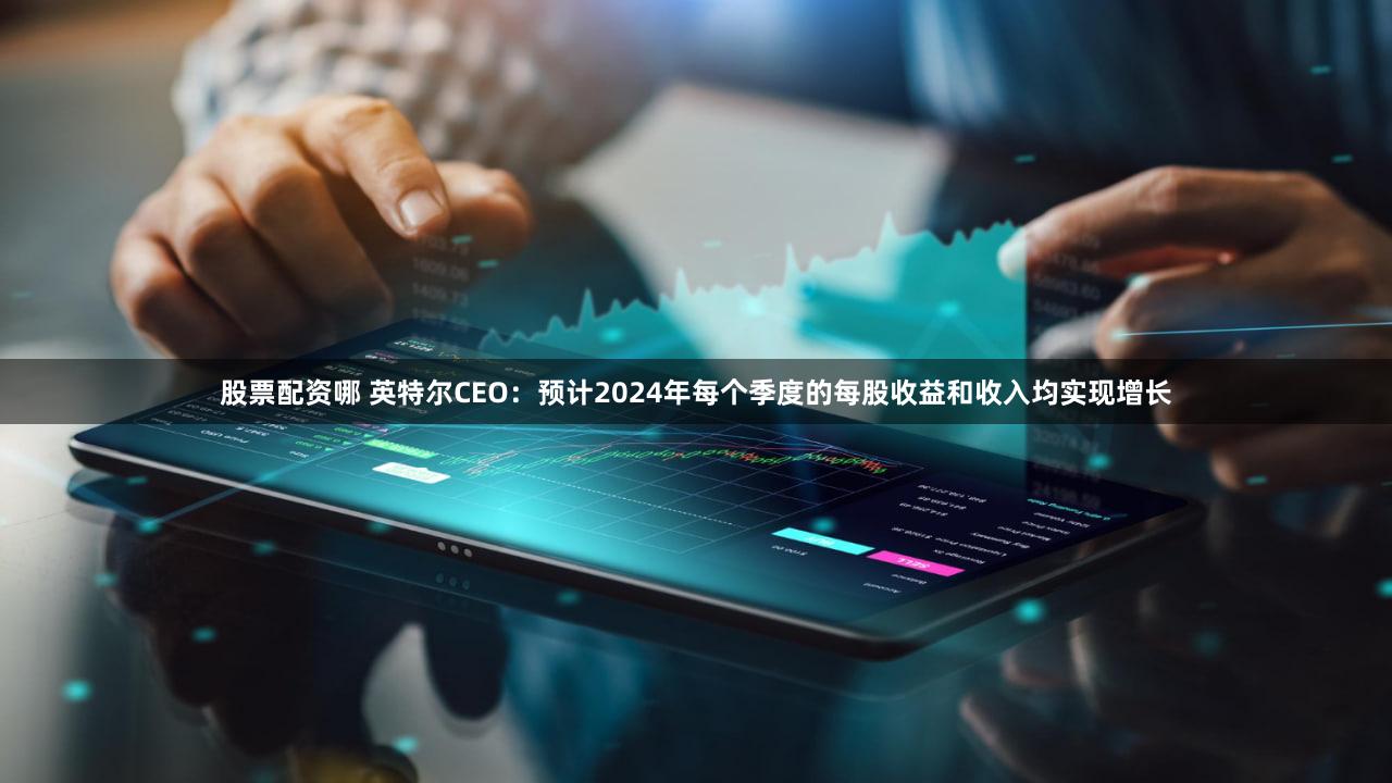 股票配资哪 英特尔CEO：预计2024年每个季度的每股收益和收入均实现增长
