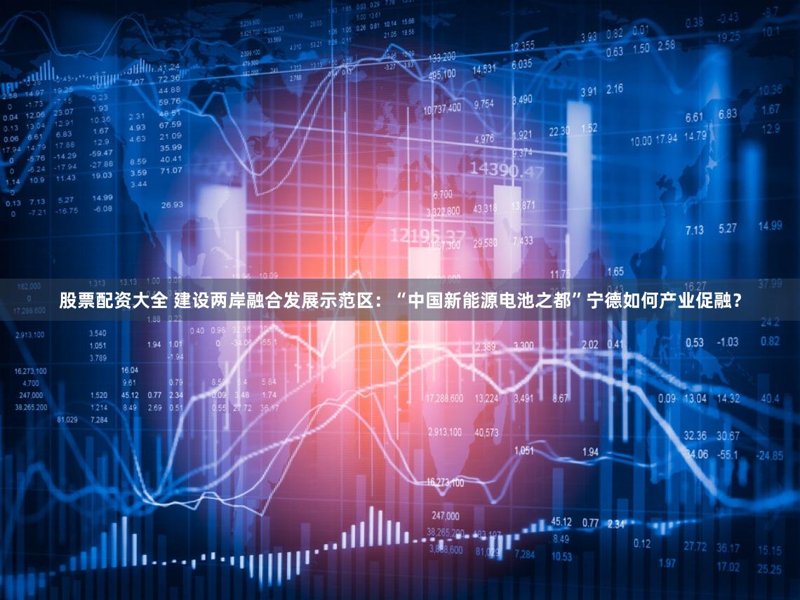 股票配资大全 建设两岸融合发展示范区：“中国新能源电池之都”宁德如何产业促融？