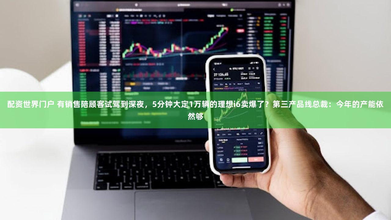 配资世界门户 有销售陪顾客试驾到深夜，5分钟大定1万辆的理想i6卖爆了？第三产品线总裁：今年的产能依然够