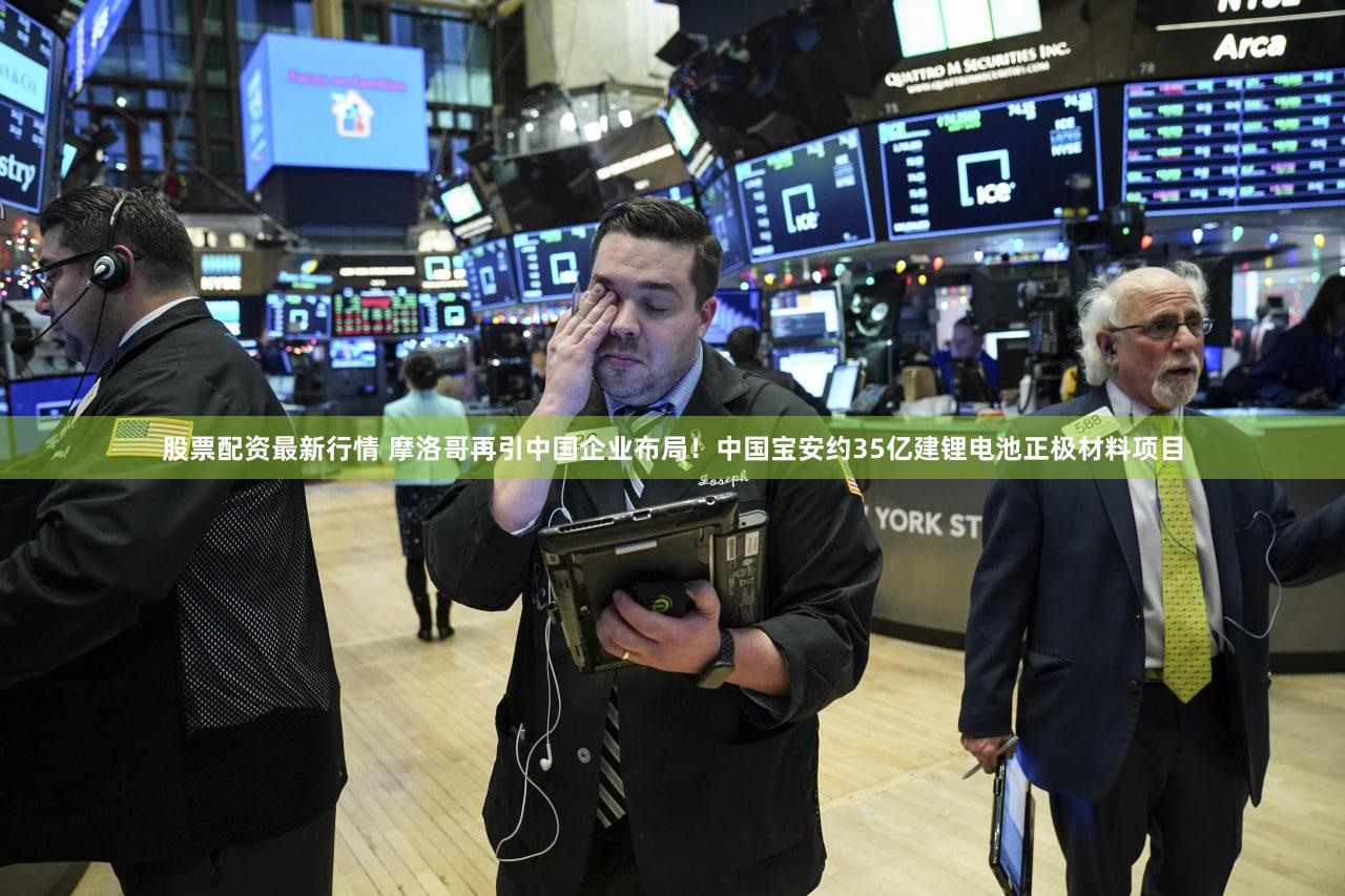 股票配资最新行情 摩洛哥再引中国企业布局！中国宝安约35亿建锂电池正极材料项目