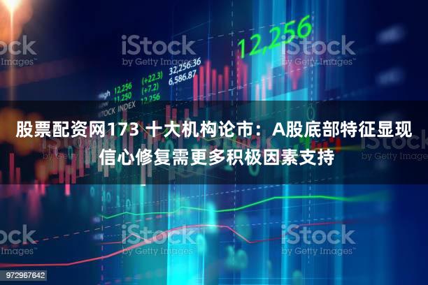 股票配资网173 十大机构论市：A股底部特征显现 信心修复需更多积极因素支持