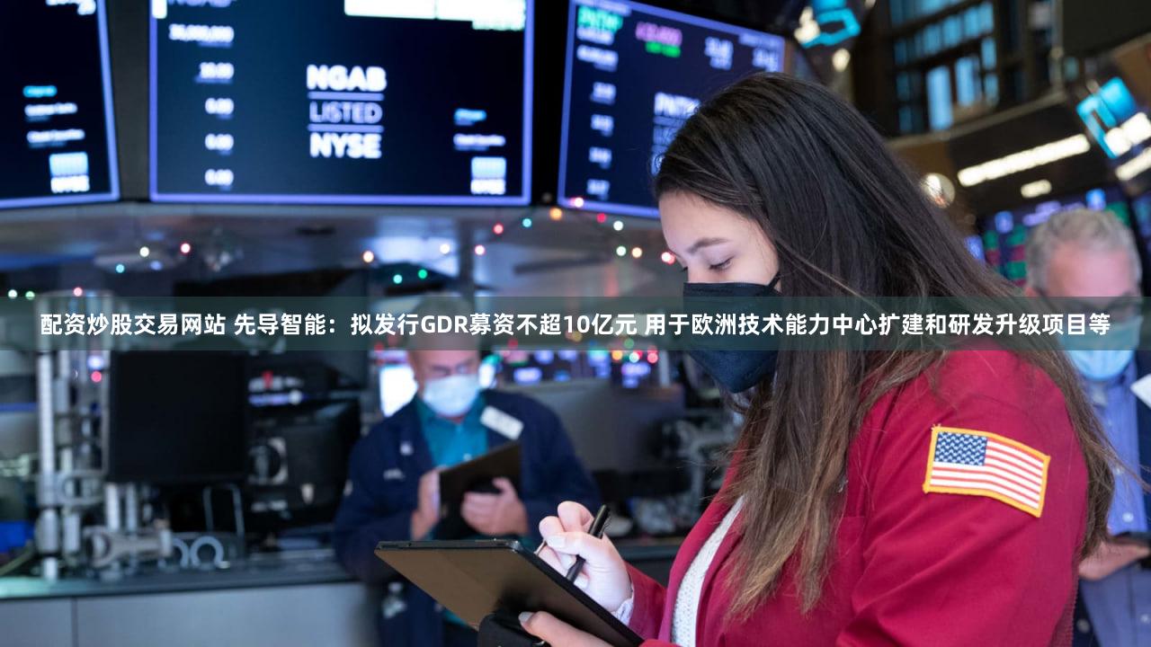 配资炒股交易网站 先导智能：拟发行GDR募资不超10亿元 用于欧洲技术能力中心扩建和研发升级项目等