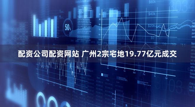 配资公司配资网站 广州2宗宅地19.77亿元成交