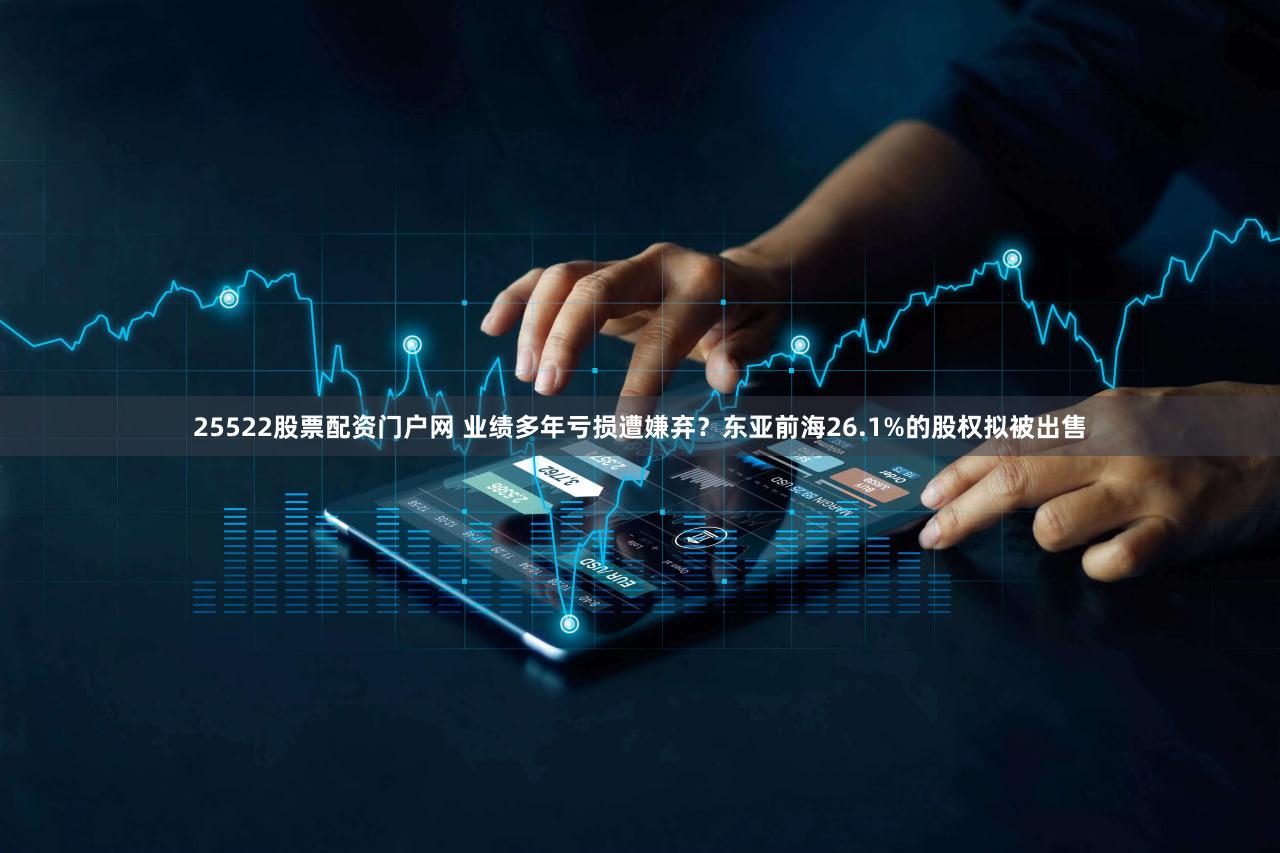 25522股票配资门户网 业绩多年亏损遭嫌弃？东亚前海26.1%的股权拟被出售